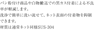 パン粉付け商品や白物搬送での黒カス付着による不良率が軽減します。洗浄で簡単に洗い流せて、ネット表面の付着物を抑制できます。材質は通常ネット同様SUS-304