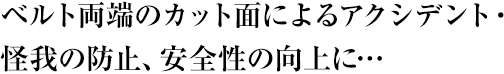 ベルト両端のカット面によるアクシデント・怪我の防止、安全性の向上に・・・