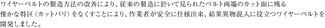 ワイヤーベルトの製造方法の改善により、従来の製造に於いて見られたベルト両端のカット面に残る僅かな突起（カットバリ）をなくすことにより、作業者が安全に使用出来、結果異物混入防止に役立つワイヤーベルトを開発しました。