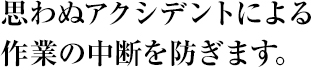 思わぬアクシデントによる作業の中断を防ぎます。