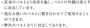 従来のベルトより改善を施し、ベルトの外観は変えずに改良しています。現在お使いのベルトに繋ぎ合わせてご使用頂けます。弊社のベルト全てに対応しております。